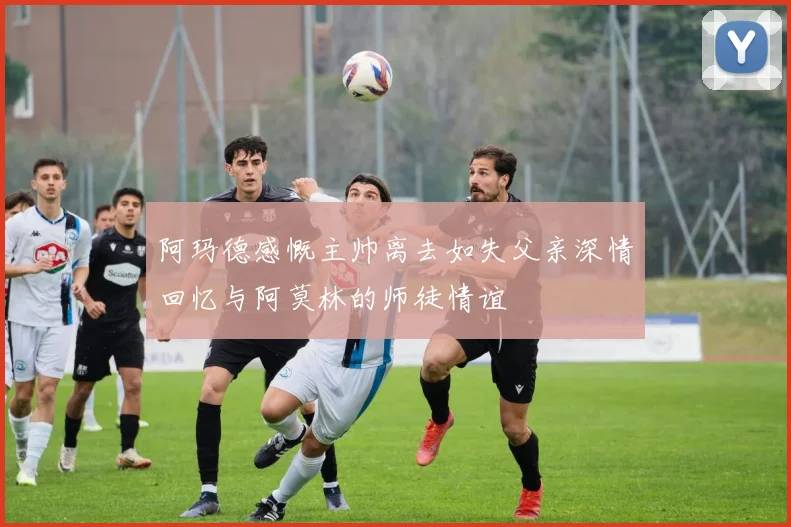阿玛德感慨主帅离去如失父亲深情回忆与阿莫林的师徒情谊