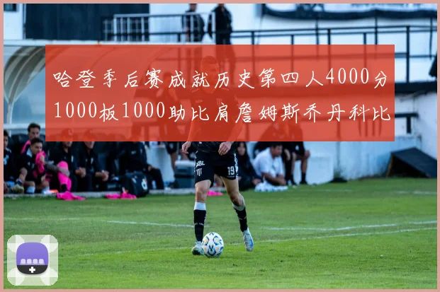 哈登季后赛成就历史第四人4000分1000板1000助比肩詹姆斯乔丹科比