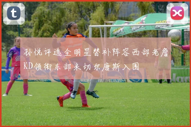 孙悦评选全明星替补阵容西部老詹KD领衔东部米切尔唐斯入围