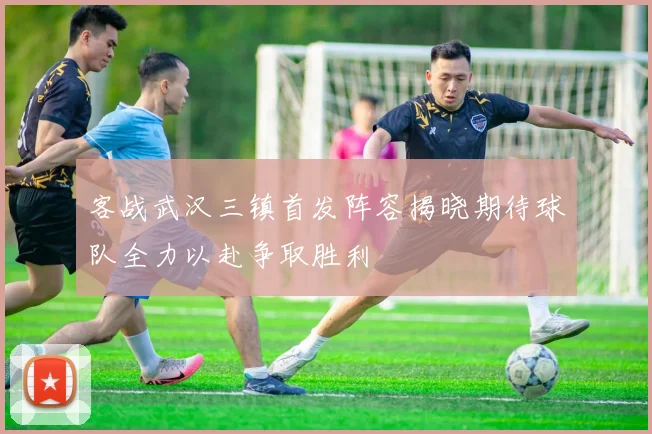 客战武汉三镇首发阵容揭晓期待球队全力以赴争取胜利