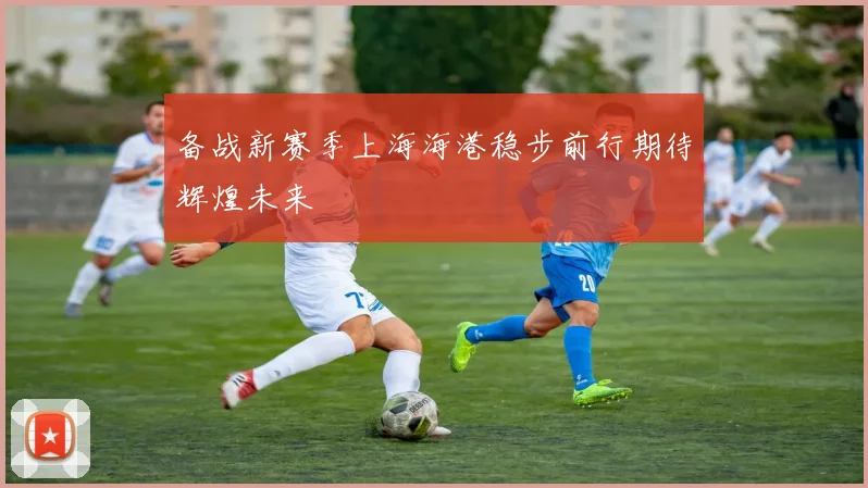 备战新赛季上海海港稳步前行期待辉煌未来