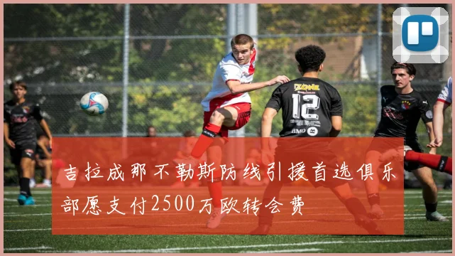 吉拉成那不勒斯防线引援首选俱乐部愿支付2500万欧转会费