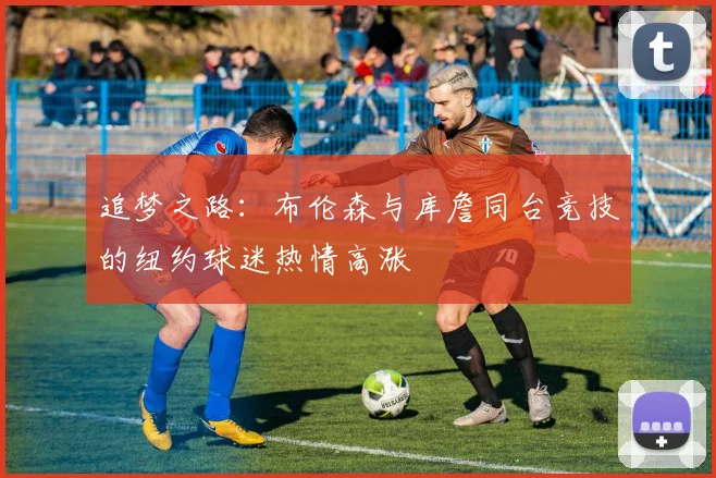 追梦之路：布伦森与库詹同台竞技的纽约球迷热情高涨