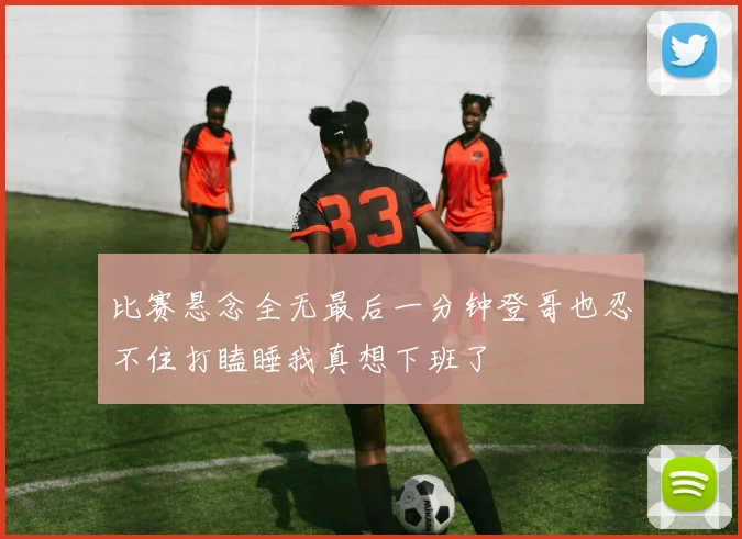 比赛悬念全无最后一分钟登哥也忍不住打瞌睡我真想下班了