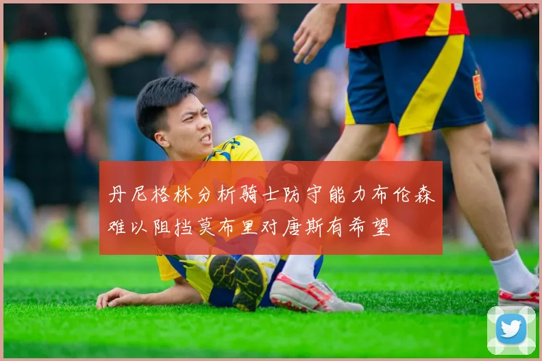 丹尼格林分析骑士防守能力布伦森难以阻挡莫布里对唐斯有希望