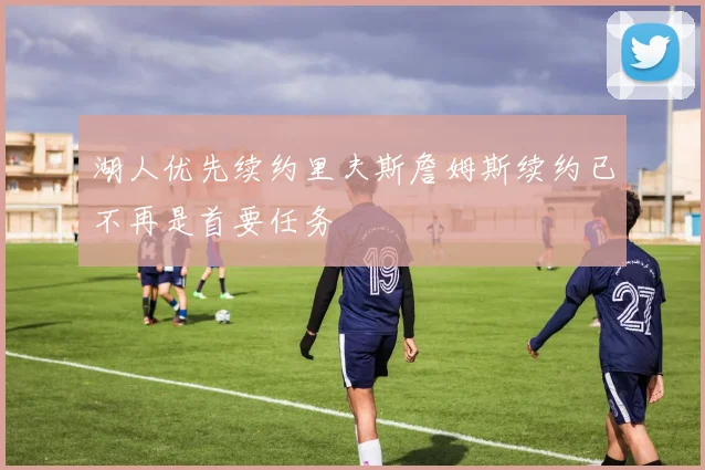 湖人优先续约里夫斯詹姆斯续约已不再是首要任务