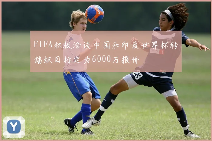 FIFA积极洽谈中国和印度世界杯转播权目标定为6000万报价