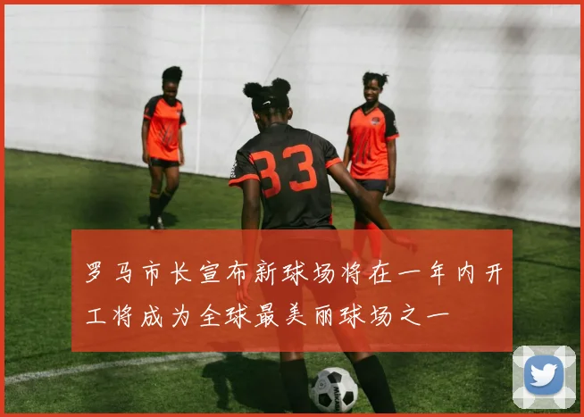 罗马市长宣布新球场将在一年内开工将成为全球最美丽球场之一