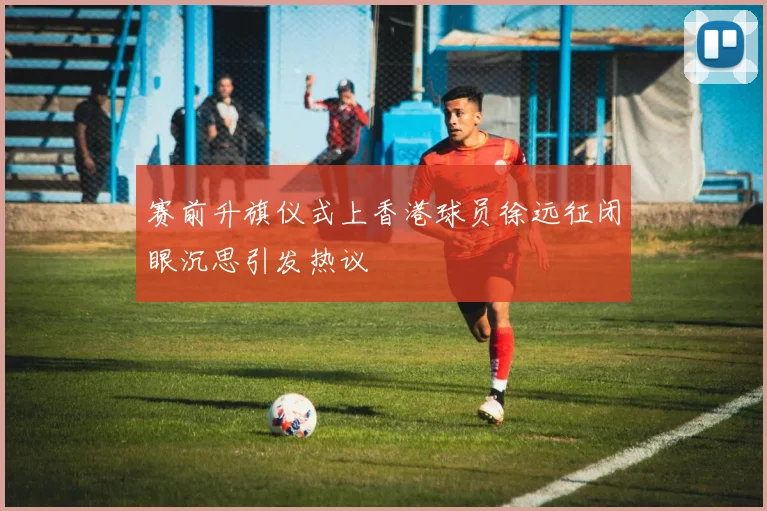 赛前升旗仪式上香港球员徐远征闭眼沉思引发热议
