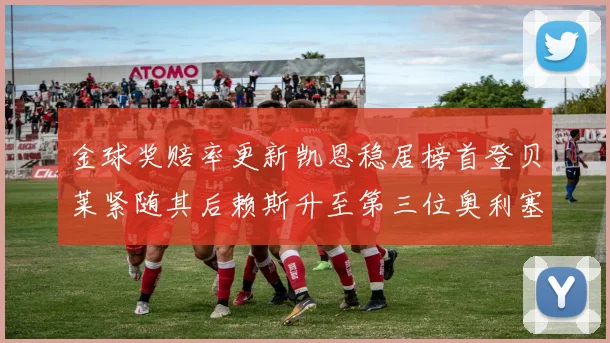 金球奖赔率更新凯恩稳居榜首登贝莱紧随其后赖斯升至第三位奥利塞排名下滑至第四