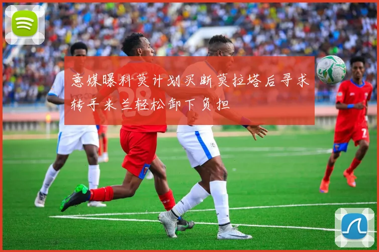 意媒曝科莫计划买断莫拉塔后寻求转手米兰轻松卸下负担