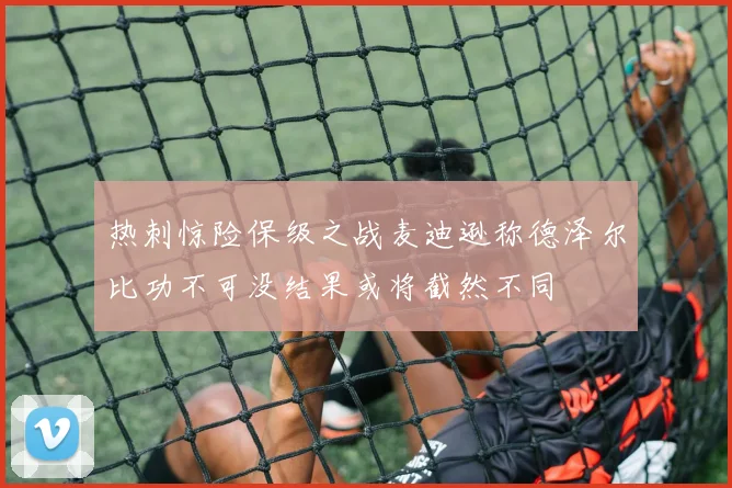 热刺惊险保级之战麦迪逊称德泽尔比功不可没结果或将截然不同