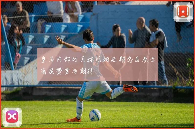 皇马内部对贝林厄姆近期态度表示高度赞赏与期待
